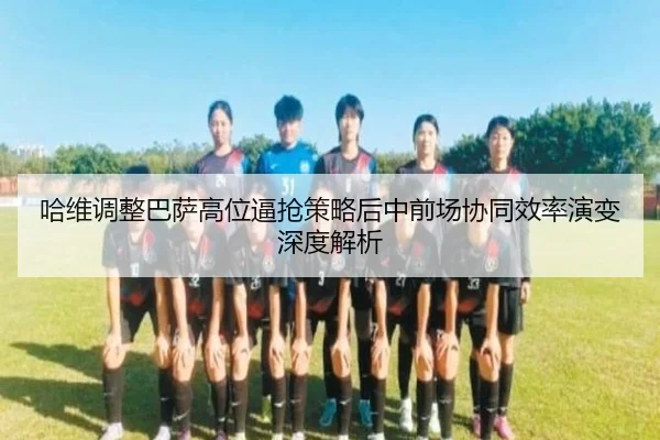 哈维调整巴萨高位逼抢策略后中前场协同效率演变深度解析
