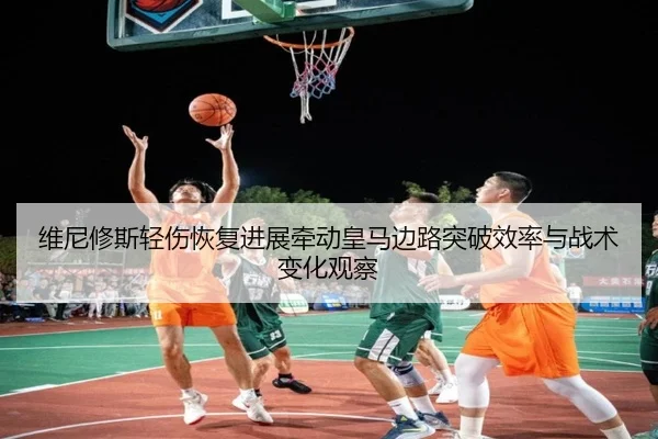 维尼修斯轻伤恢复进展牵动皇马边路突破效率与战术变化观察