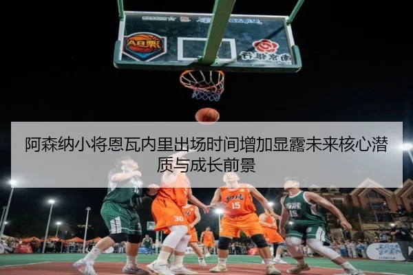 阿森纳小将恩瓦内里出场时间增加显露未来核心潜质与成长前景