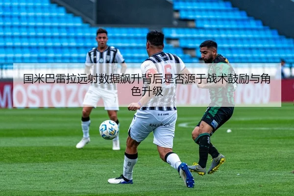 国米巴雷拉远射数据飙升背后是否源于战术鼓励与角色升级