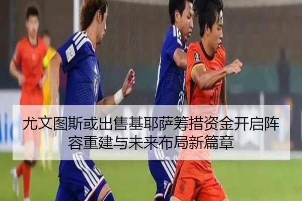 尤文图斯或出售基耶萨筹措资金开启阵容重建与未来布局新篇章