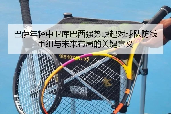 巴萨年轻中卫库巴西强势崛起对球队防线重组与未来布局的关键意义