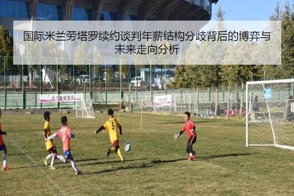 国际米兰劳塔罗续约谈判年薪结构分歧背后的博弈与未来走向分析