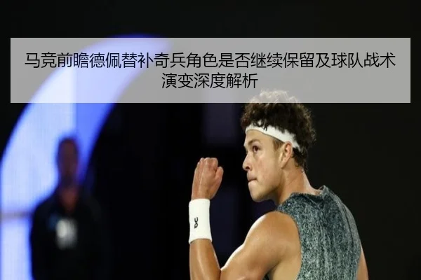 马竞前瞻德佩替补奇兵角色是否继续保留及球队战术演变深度解析