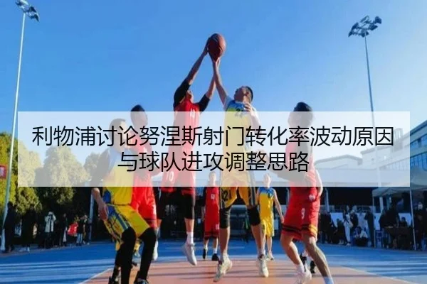 利物浦讨论努涅斯射门转化率波动原因与球队进攻调整思路
