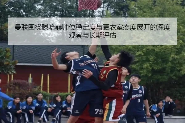 曼联围绕滕哈赫帅位稳定度与更衣室态度展开的深度观察与长期评估