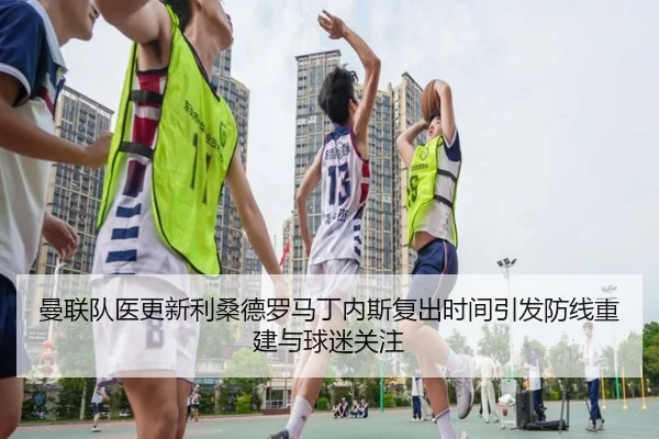 曼联队医更新利桑德罗马丁内斯复出时间引发防线重建与球迷关注