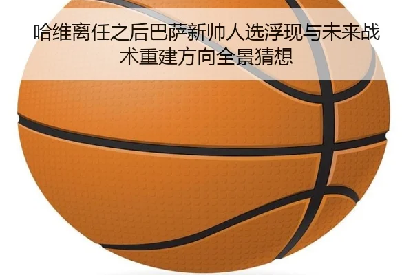 哈维离任之后巴萨新帅人选浮现与未来战术重建方向全景猜想