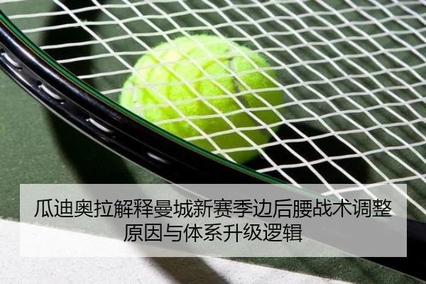瓜迪奥拉解释曼城新赛季边后腰战术调整原因与体系升级逻辑
