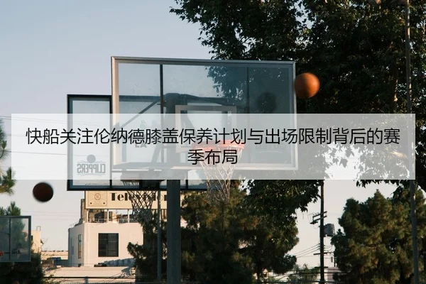 快船关注伦纳德膝盖保养计划与出场限制背后的赛季布局